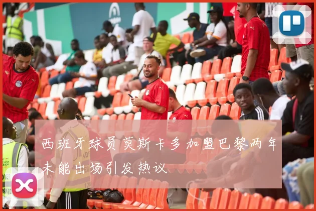 西班牙球员莫斯卡多加盟巴黎两年未能出场引发热议
