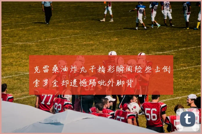 克雷桑油炸丸子精彩瞬间险些击倒索罗金却遗憾踢呲外脚背
