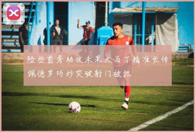 险些首秀助攻未果大马丁精准长传佩德罗巧妙突破射门被拦