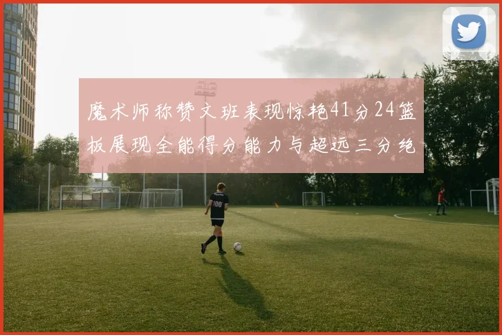 魔术师称赞文班表现惊艳41分24篮板展现全能得分能力与超远三分绝技