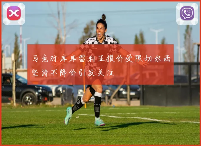 马竞对库库雷利亚报价受限切尔西坚持不降价引发关注