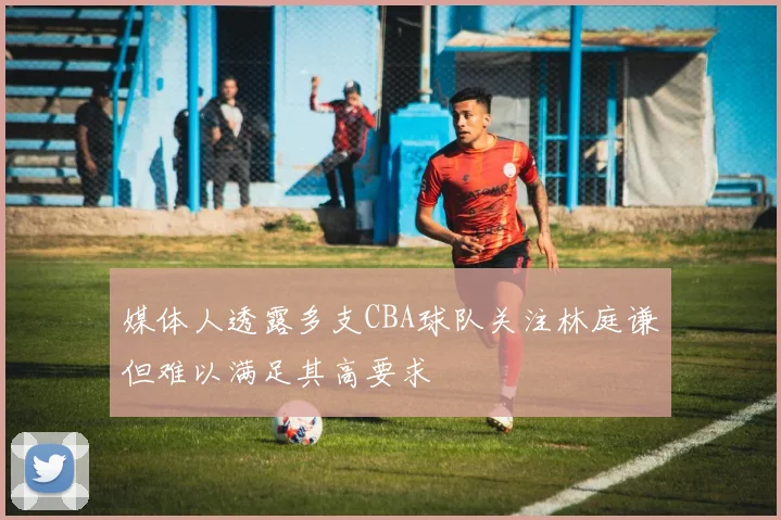 媒体人透露多支CBA球队关注林庭谦但难以满足其高要求