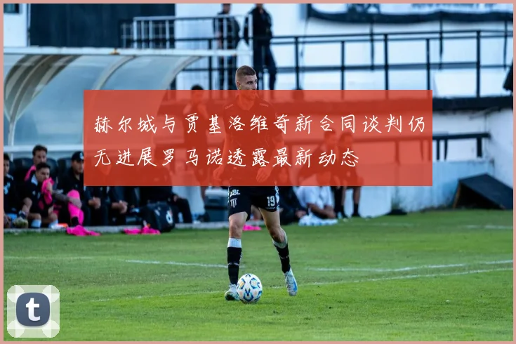 赫尔城与贾基洛维奇新合同谈判仍无进展罗马诺透露最新动态