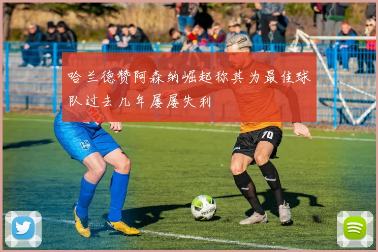 哈兰德赞阿森纳崛起称其为最佳球队过去几年屡屡失利