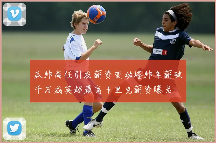 瓜帅离任引发薪资变动塔帅年薪破千万成英超最高卡里克薪资曝光