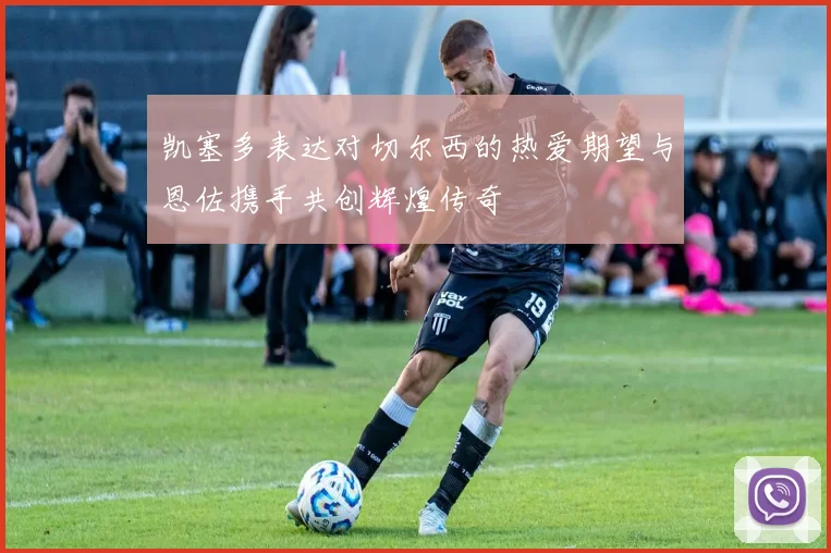 凯塞多表达对切尔西的热爱期望与恩佐携手共创辉煌传奇