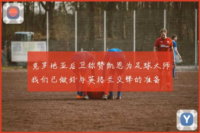 克罗地亚后卫称赞凯恩为足球大师我们已做好与英格兰交锋的准备