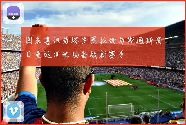 国米喜讯劳塔罗图拉姆与斯通斯周日重返训练场备战新赛季