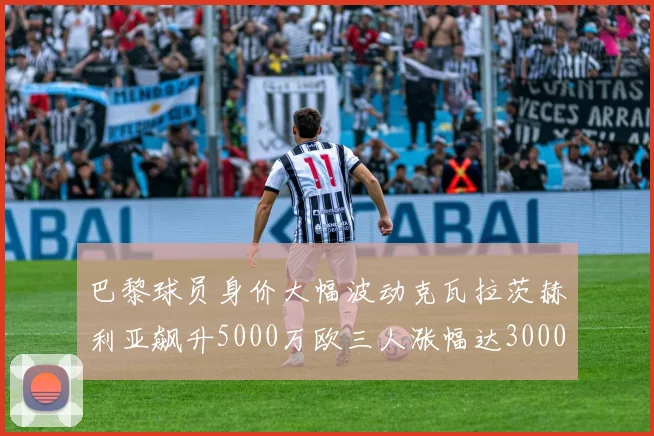 巴黎球员身价大幅波动克瓦拉茨赫利亚飙升5000万欧三人涨幅达3000万欧