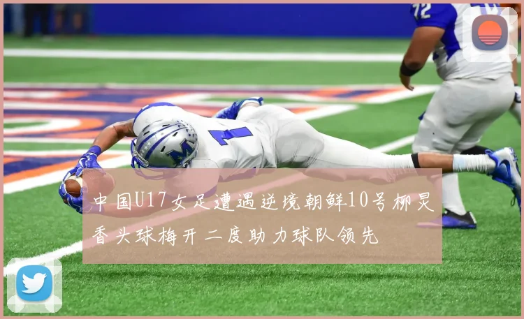 中国U17女足遭遇逆境朝鲜10号柳炅香头球梅开二度助力球队领先