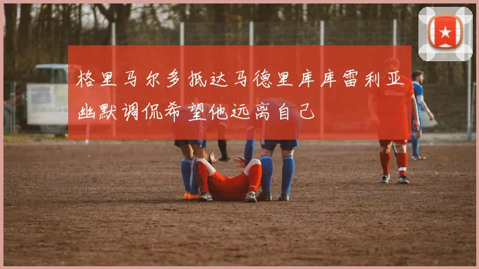 格里马尔多抵达马德里库库雷利亚幽默调侃希望他远离自己