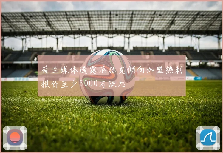 荷兰媒体透露范赫克倾向加盟热刺报价至少5000万欧元