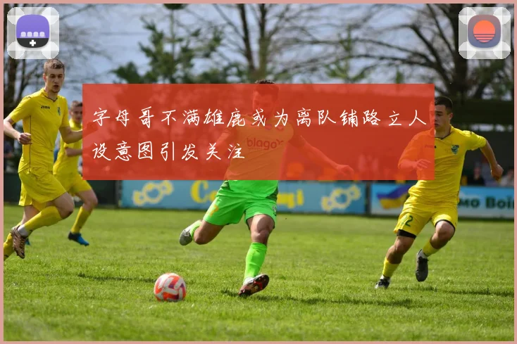 字母哥不满雄鹿或为离队铺路立人设意图引发关注