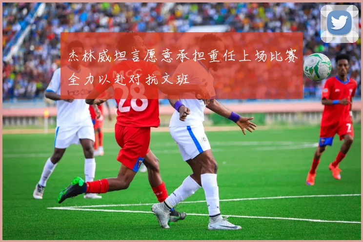 杰林威坦言愿意承担重任上场比赛全力以赴对抗文班