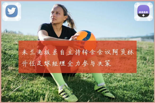 米兰老板亲自主持转会会议阿莫林升任足球经理全力参与决策