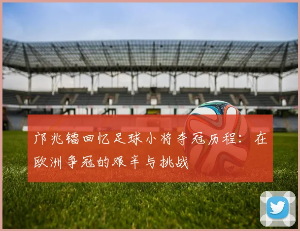 邝兆镭回忆足球小将夺冠历程：在欧洲争冠的艰辛与挑战