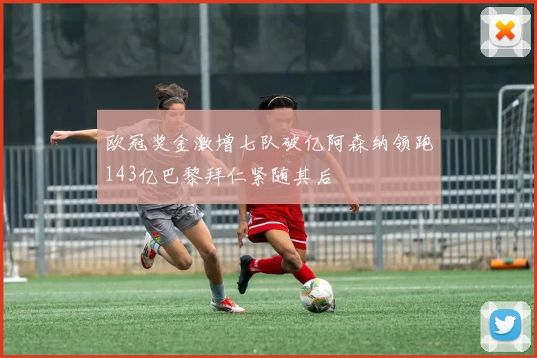 欧冠奖金激增七队破亿阿森纳领跑143亿巴黎拜仁紧随其后
