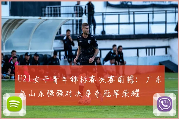 U21女子青年锦标赛决赛前瞻：广东与山东强强对决争夺冠军荣耀