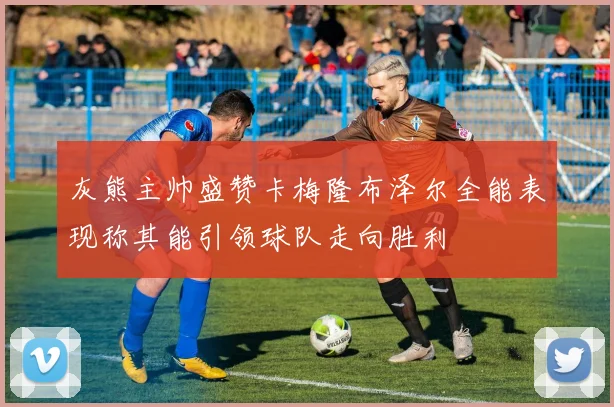 灰熊主帅盛赞卡梅隆布泽尔全能表现称其能引领球队走向胜利