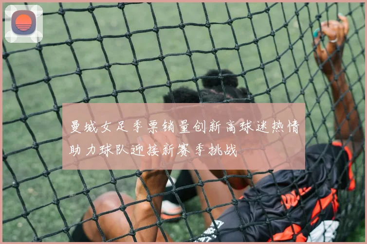 曼城女足季票销量创新高球迷热情助力球队迎接新赛季挑战