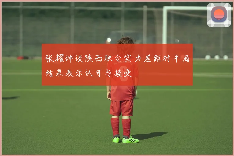张耀坤谈陕西联合实力差距对平局结果表示认可与接受