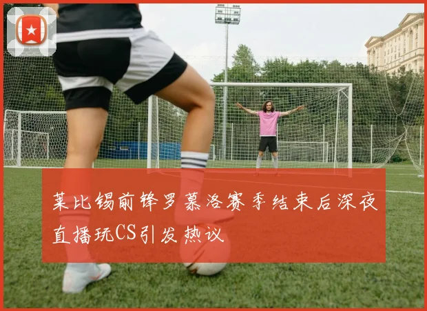 莱比锡前锋罗慕洛赛季结束后深夜直播玩CS引发热议