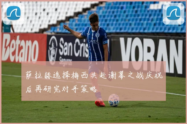 萨拉赫选择梅西共赴谢幕之战庆祝后再研究对手策略