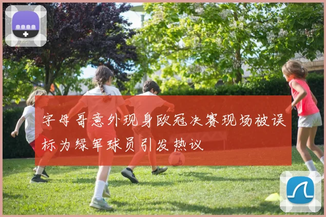 字母哥意外现身欧冠决赛现场被误标为绿军球员引发热议